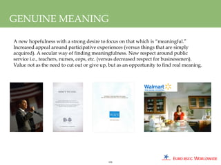 GENUINE MEANING

A new hopefulness with a strong desire to focus on that which is “meaningful.”
Increased appeal around participative experiences (versus things that are simply
acquired). A secular way of finding meaningfulness. New respect around public
service i.e., teachers, nurses, cops, etc. (versus decreased respect for businessmen).
Value not as the need to cut out or give up, but as an opportunity to find real meaning.




                                            126
 