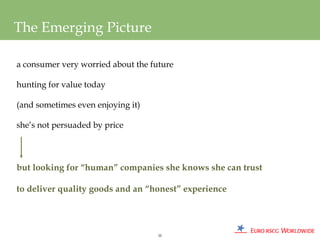 The Emerging Picture

a consumer very worried about the future

hunting for value today

(and sometimes even enjoying it)

she’s not persuaded by price




but looking for “human” companies she knows she can trust

to deliver quality goods and an “honest” experience




                                    55
 