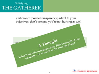 Satisfying
THE GATHERER
    embrace corporate transparency; admit to your
    objectives; don’t pretend you’re not hurting as well




                         1932 GM Advertisement:                    ur
                                           ht                 of o
                                       ugresearch.’tWe ed aluyit to broaden
                                                            l
   “There is nothing altruistic abouto
                                  h                 ne expect ?
                           A
        our goodwill. We expect Tit toGMey dsellnmore ey b
                                               d
                                      help us i es th automobiles.”
                                        h
                                um ers t s the on
                        d cons much a
                   e tol or as
              if w      —
       W  hat roducts
              p




                                     87
 