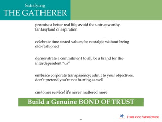 Satisfying
THE GATHERER
         promise a better real life; avoid the untrustworthy
         fantasyland of aspiration


         celebrate time-tested values; be nostalgic without being
         old-fashioned


         demonstrate a commitment to all; be a brand for the
         interdependent “us”


         embrace corporate transparency; admit to your objectives;
         don’t pretend you’re not hurting as well


         customer service! it’s never mattered more

     Build a Genuine BOND OF TRUST

                                   94
 