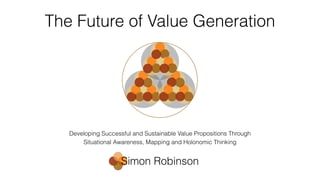 The Future of Value Generation
Developing Successful and Sustainable Value Propositions Through
Situational Awareness, Mapping and Holonomic Thinking
Simon Robinson
 