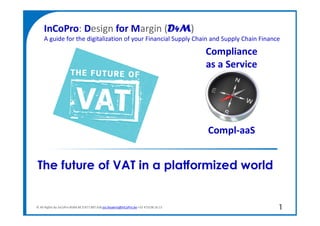 © All Rights by InCoPro BVBA BE 0 877.807.636 jos.feyaerts@InCoPro.be +32 473/38 16 13
The future of VAT in a platformized world
1
“2016 the year the
e-invoice talks back.”
InCoPro: Design for Margin (D4M)
A guide for the digitalization of your Financial Supply Chain and Supply Chain Finance
Compliance
as a Service
Compl-aaS
 