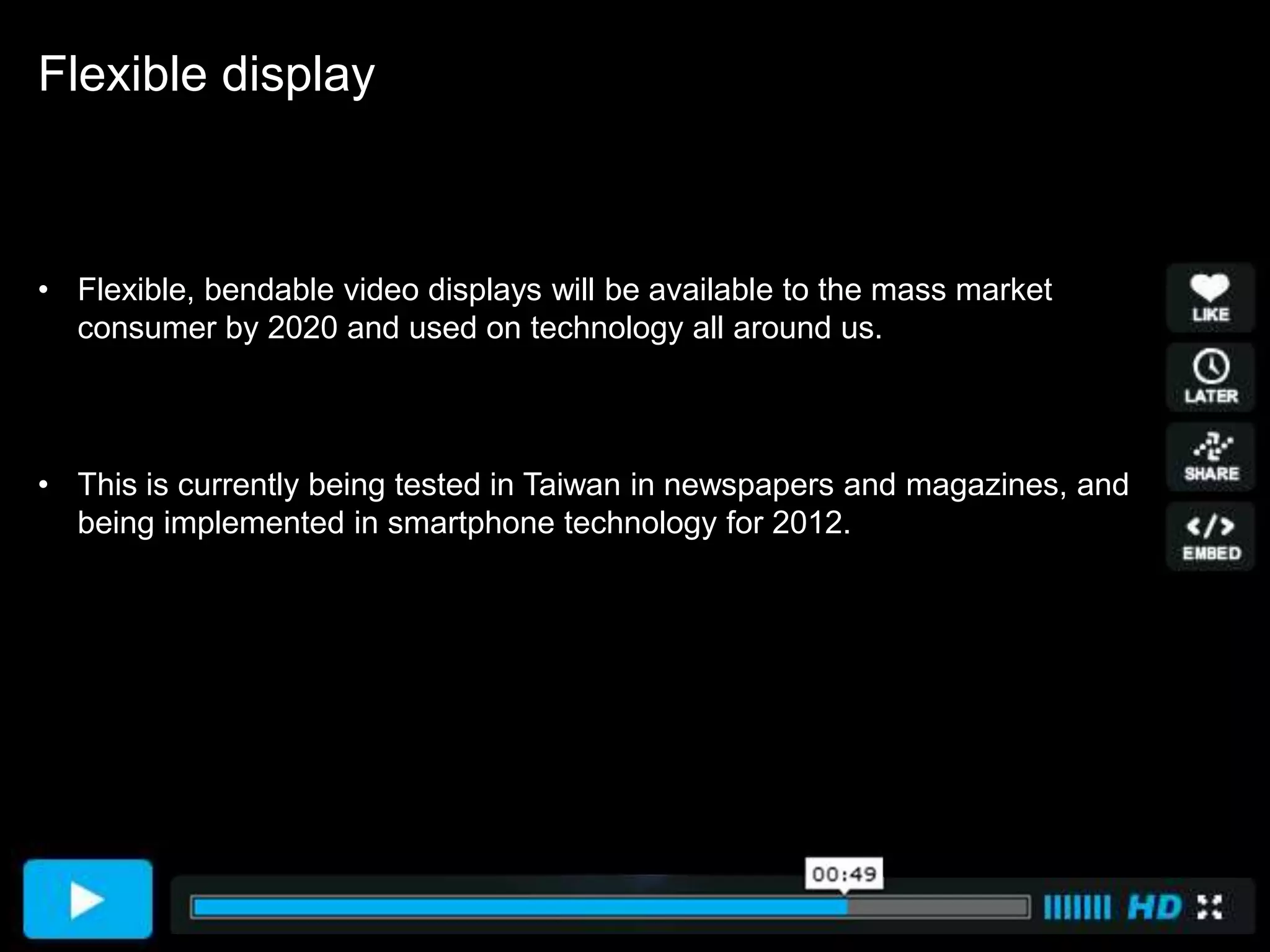 Flexible display



• Flexible, bendable video displays will be available to the mass market
  consumer by 2020 and used on technology all around us.



• This is currently being tested in Taiwan in newspapers and magazines, and
  being implemented in smartphone technology for 2012.
 