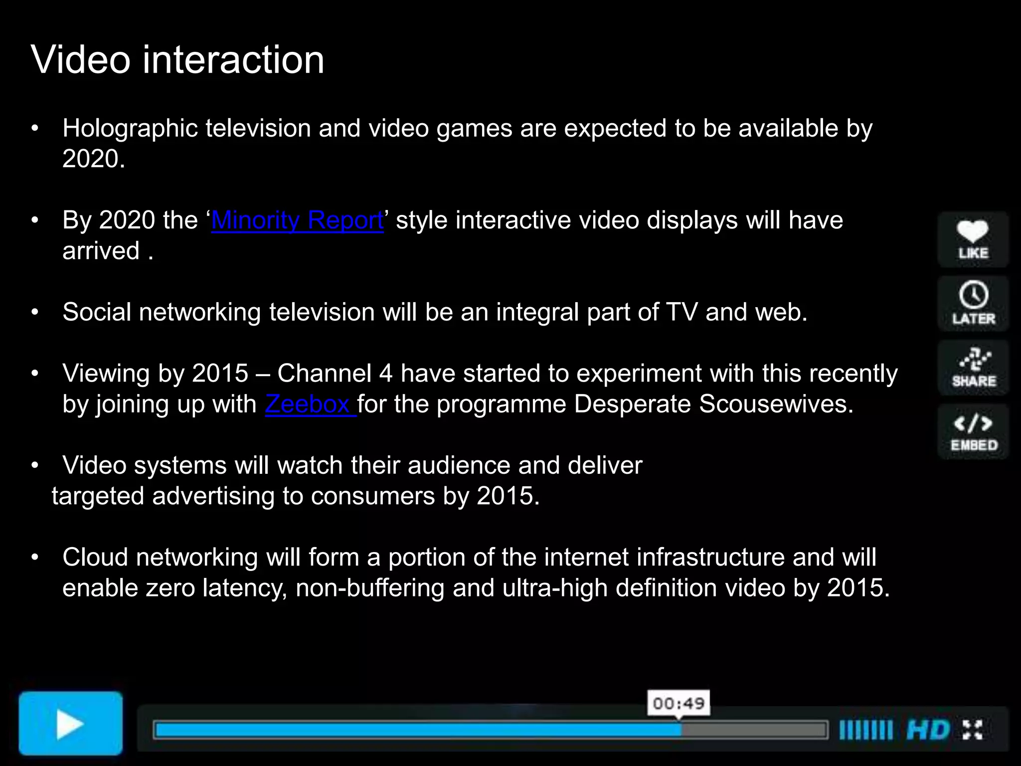 Video interaction
• Holographic television and video games are expected to be available by
  2020.

• By 2020 the ‘Minority Report’ style interactive video displays will have
  arrived .

• Social networking television will be an integral part of TV and web.

• Viewing by 2015 – Channel 4 have started to experiment with this recently
  by joining up with Zeebox for the programme Desperate Scousewives.

• Video systems will watch their audience and deliver
  targeted advertising to consumers by 2015.

• Cloud networking will form a portion of the internet infrastructure and will
  enable zero latency, non-buffering and ultra-high definition video by 2015.
 