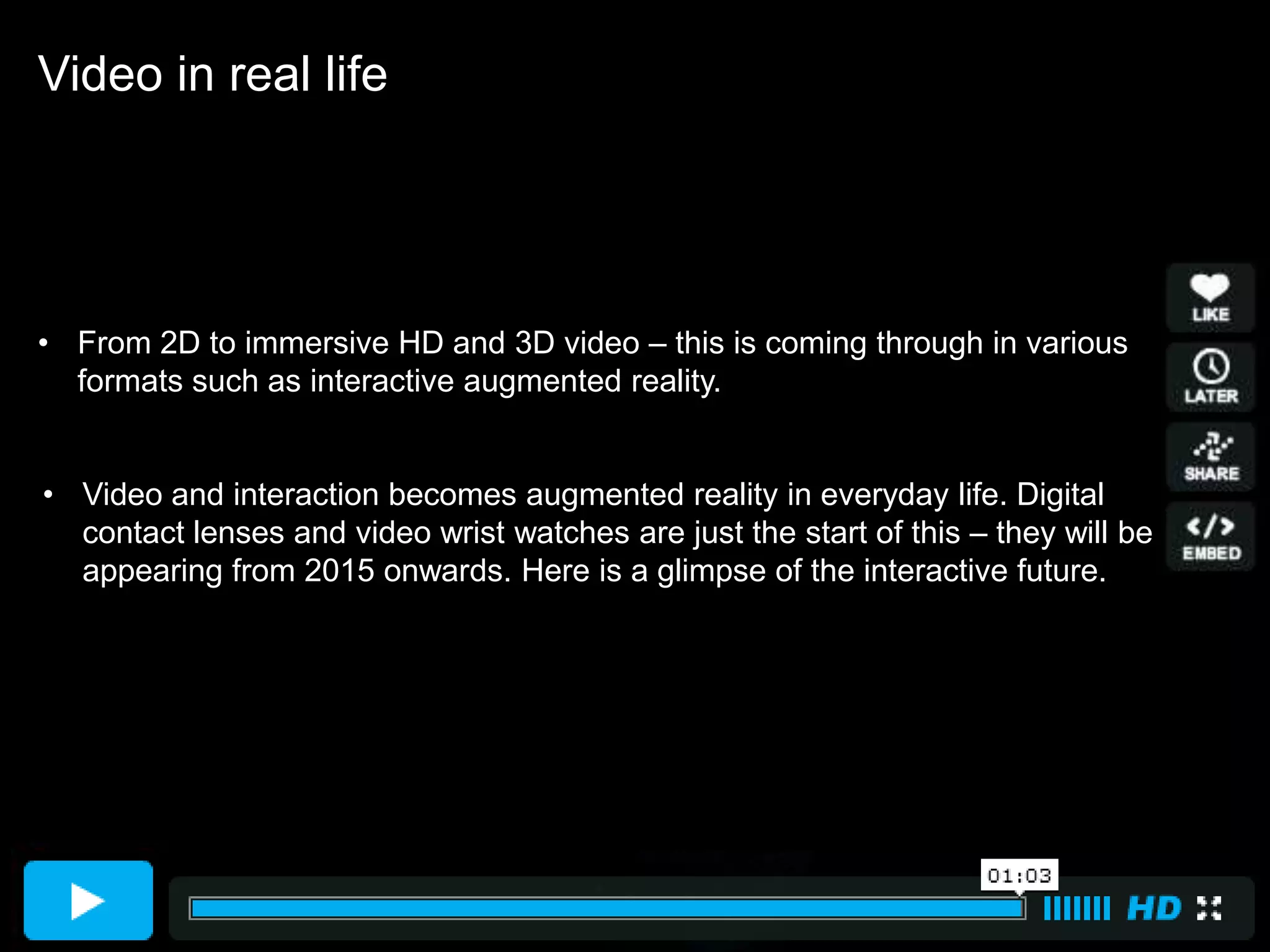 Video in real life




• From 2D to immersive HD and 3D video – this is coming through in various
  formats such as interactive augmented reality.


• Video and interaction becomes augmented reality in everyday life. Digital
  contact lenses and video wrist watches are just the start of this – they will be
  appearing from 2015 onwards. Here is a glimpse of the interactive future.
 