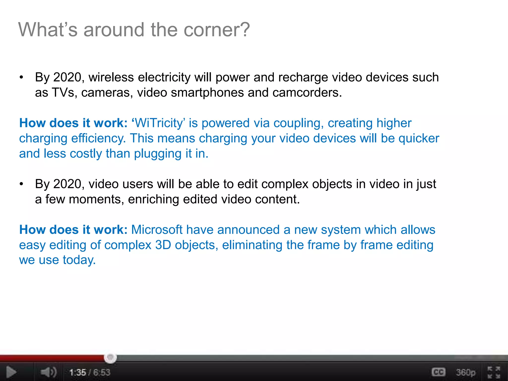 What’s around the corner?

• By 2020, wireless electricity will power and recharge video devices such
  as TVs, cameras, video smartphones and camcorders.

How does it work: ‘WiTricity’ is powered via coupling, creating higher
charging efficiency. This means charging your video devices will be quicker
and less costly than plugging it in.

• By 2020, video users will be able to edit complex objects in video in just
  a few moments, enriching edited video content.

How does it work: Microsoft have announced a new system which allows
easy editing of complex 3D objects, eliminating the frame by frame editing
we use today.
 
