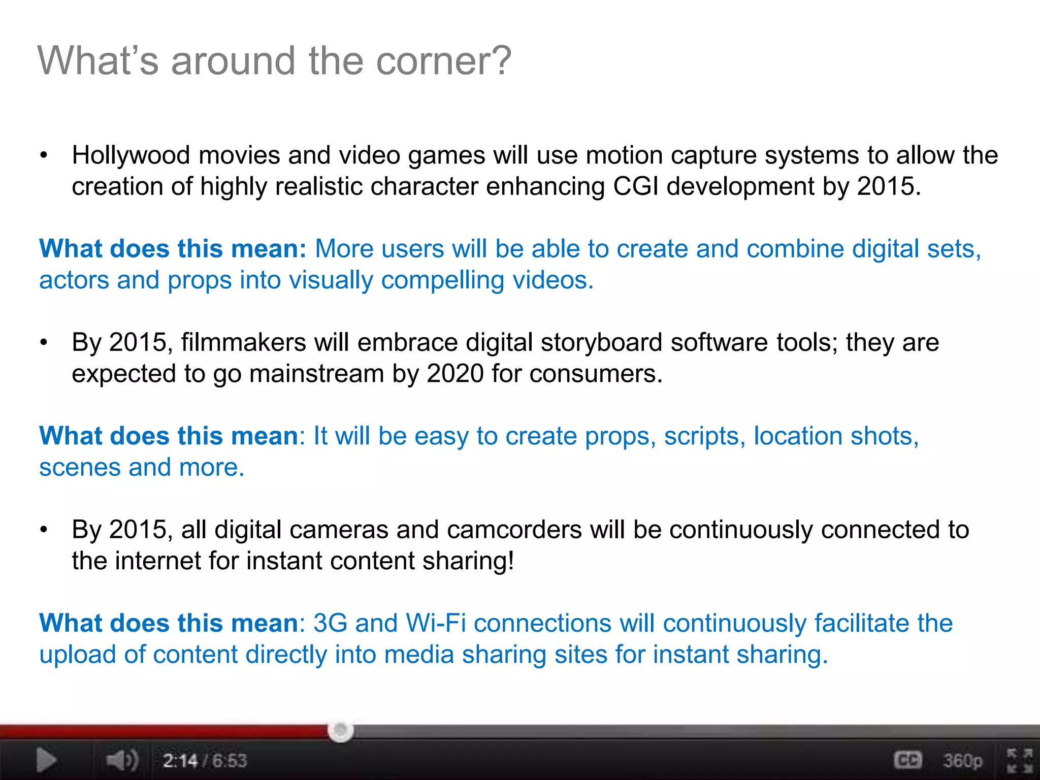 What’s around the corner?

• Hollywood movies and video games will use motion capture systems to allow the
  creation of highly realistic character enhancing CGI development by 2015.

What does this mean: More users will be able to create and combine digital sets,
actors and props into visually compelling videos.

• By 2015, filmmakers will embrace digital storyboard software tools; they are
  expected to go mainstream by 2020 for consumers.

What does this mean: It will be easy to create props, scripts, location shots,
scenes and more.

• By 2015, all digital cameras and camcorders will be continuously connected to
  the internet for instant content sharing!

What does this mean: 3G and Wi-Fi connections will continuously facilitate the
upload of content directly into media sharing sites for instant sharing.
 