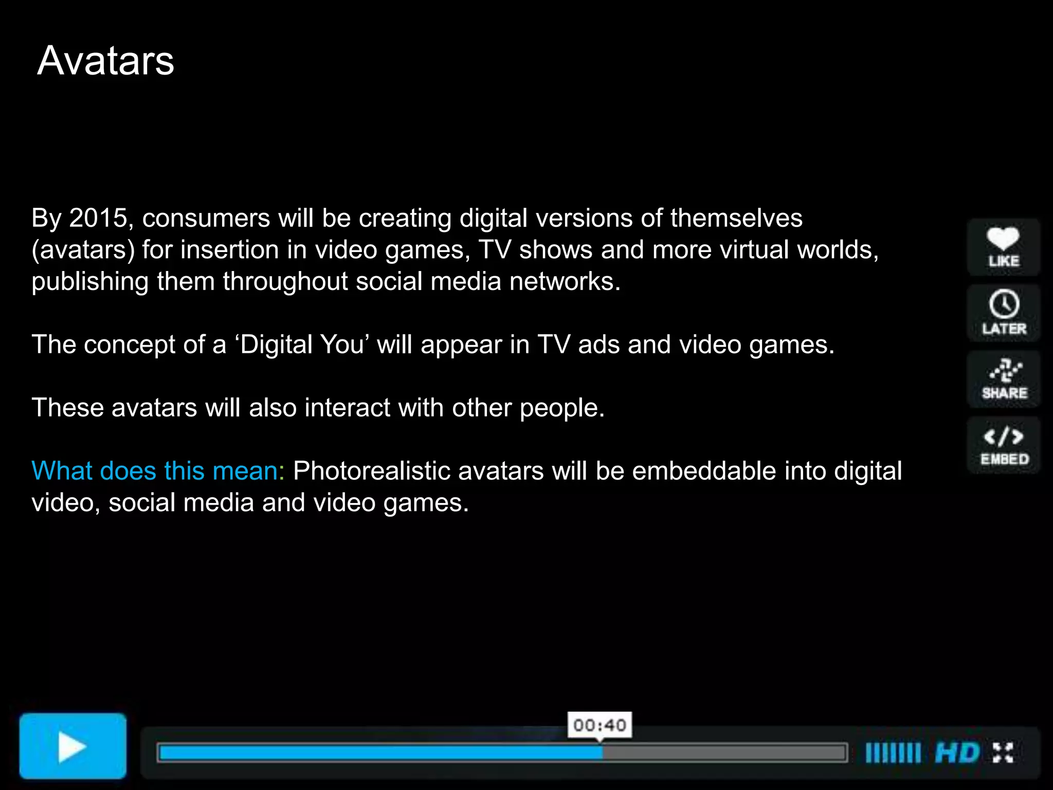 Avatars


By 2015, consumers will be creating digital versions of themselves
(avatars) for insertion in video games, TV shows and more virtual worlds,
publishing them throughout social media networks.

The concept of a ‘Digital You’ will appear in TV ads and video games.

These avatars will also interact with other people.

What does this mean: Photorealistic avatars will be embeddable into digital
video, social media and video games.
 