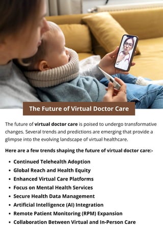 The Future of Virtual Doctor Care
The future of virtual doctor care is poised to undergo transformative
changes. Several trends and predictions are emerging that provide a
glimpse into the evolving landscape of virtual healthcare.
Here are a few trends shaping the future of virtual doctor care:-
Continued Telehealth Adoption
Global Reach and Health Equity
Enhanced Virtual Care Platforms
Focus on Mental Health Services
Secure Health Data Management
Artificial Intelligence (AI) Integration
Remote Patient Monitoring (RPM) Expansion
Collaboration Between Virtual and In-Person Care
 