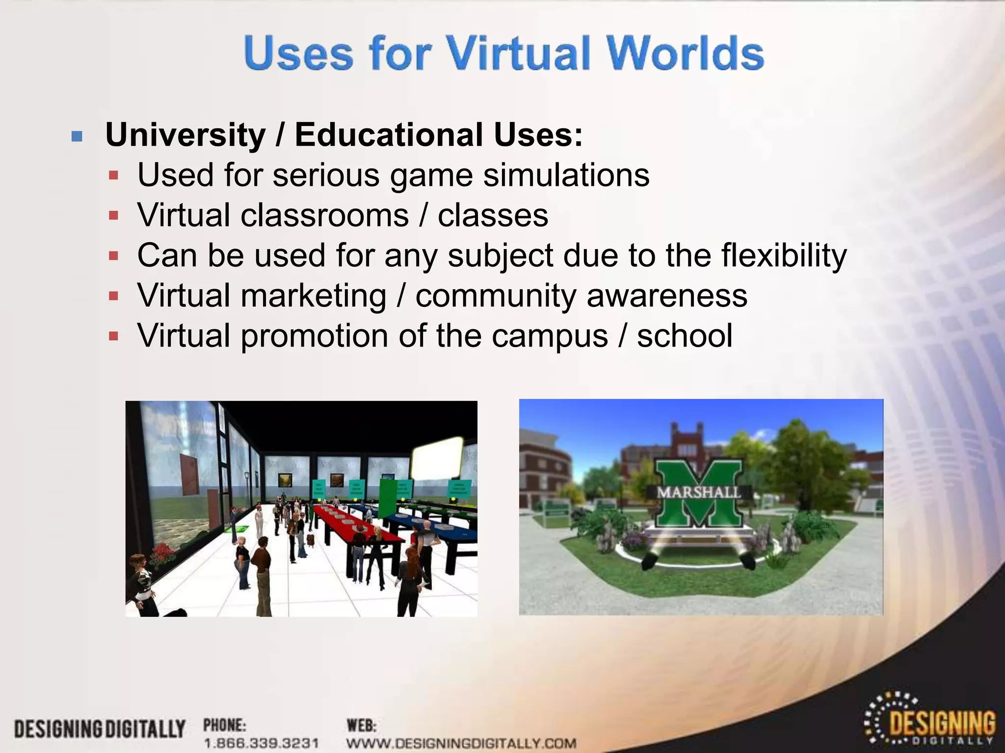    University / Educational Uses:
     Used for serious game simulations
     Virtual classrooms / classes
     Can be used for any subject due to the flexibility
     Virtual marketing / community awareness
     Virtual promotion of the campus / school
 