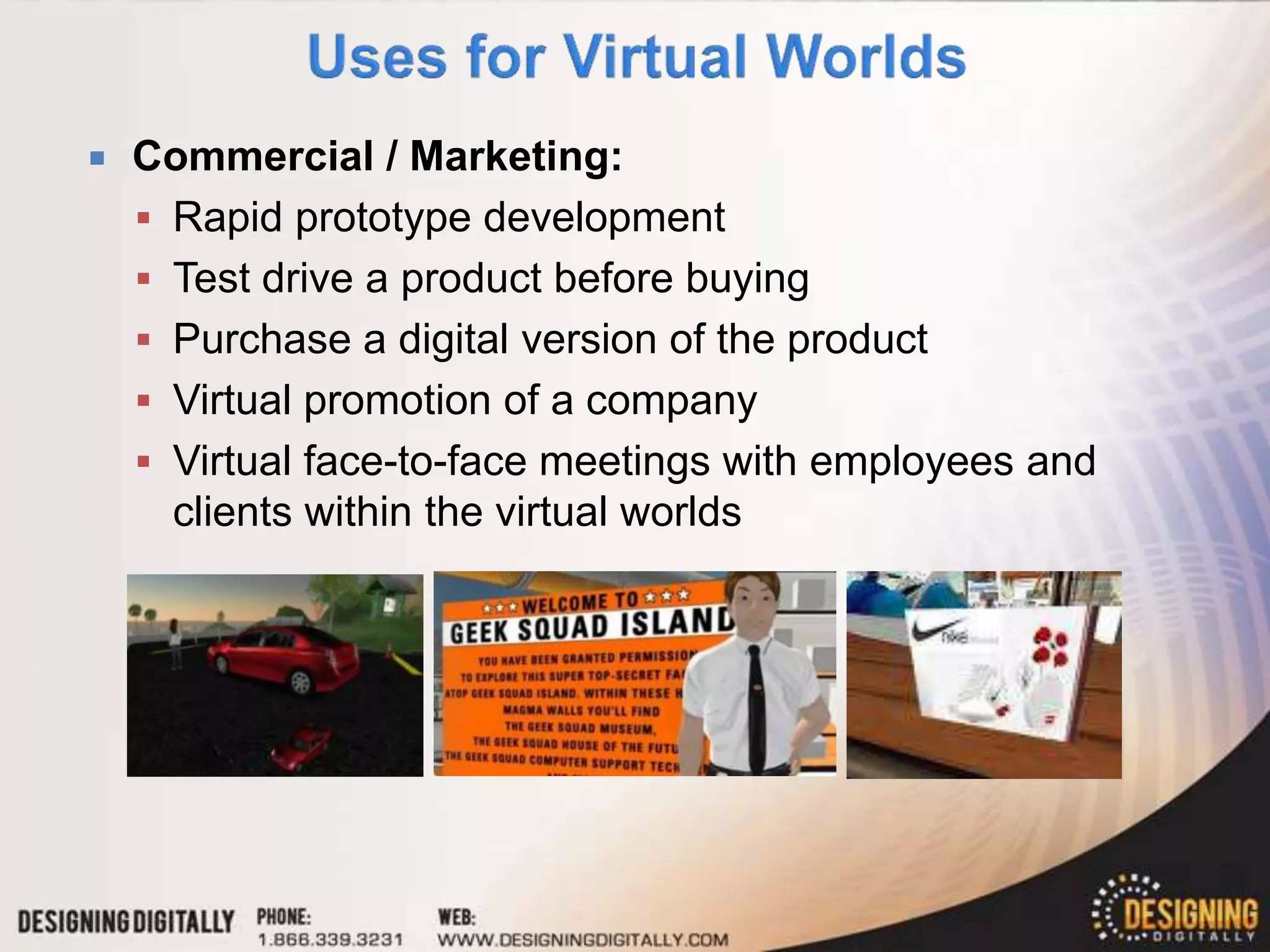    Commercial / Marketing:
     Rapid prototype development
     Test drive a product before buying
     Purchase a digital version of the product
     Virtual promotion of a company
     Virtual face-to-face meetings with employees and
      clients within the virtual worlds
 