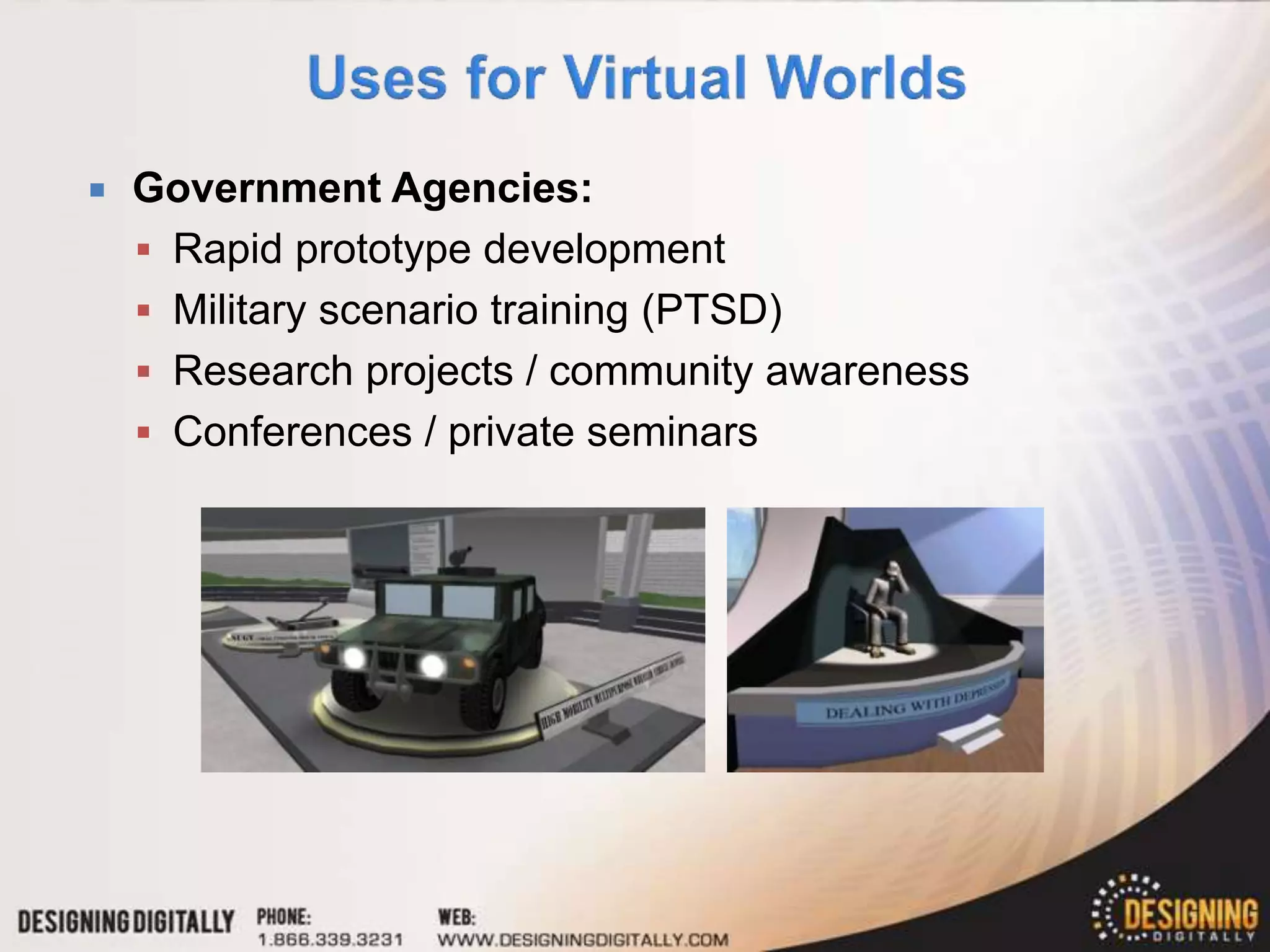   Government Agencies:
     Rapid prototype development
     Military scenario training (PTSD)
     Research projects / community awareness
     Conferences / private seminars
 
