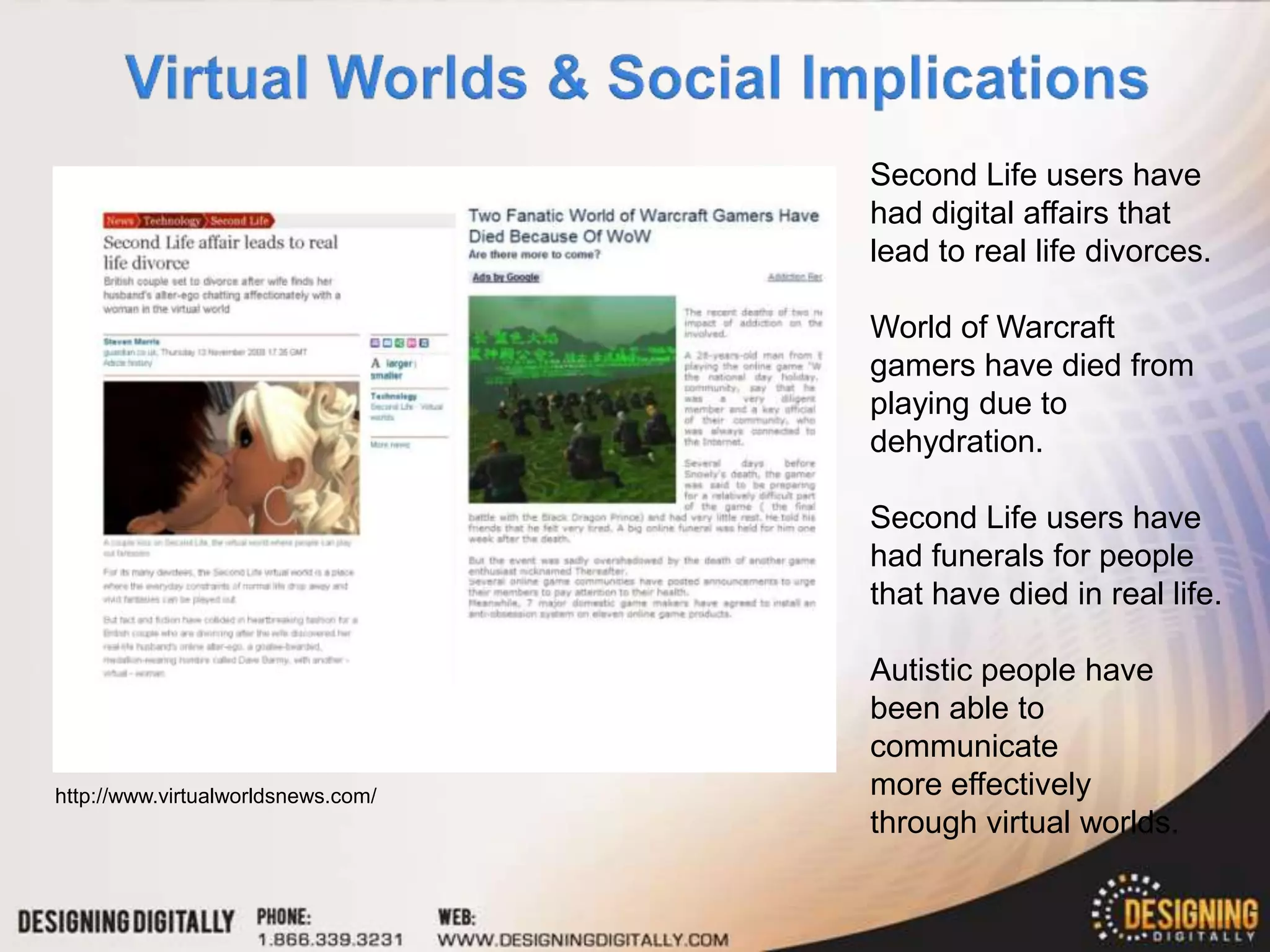 Second Life users have
                                    had digital affairs that
                                    lead to real life divorces.

                                    World of Warcraft
                                    gamers have died from
                                    playing due to
                                    dehydration.

                                    Second Life users have
                                    had funerals for people
                                    that have died in real life.

                                    Autistic people have
                                    been able to
                                    communicate
http://www.virtualworldsnews.com/   more effectively
                                    through virtual worlds.
 