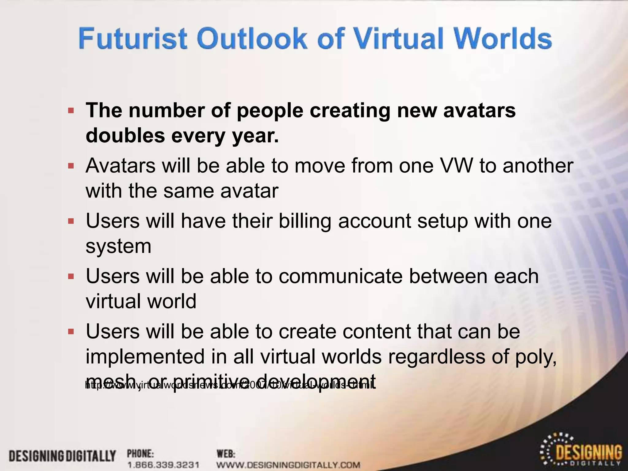  The number of people creating new avatars
    doubles every year.
   Avatars will be able to move from one VW to another
    with the same avatar
   Users will have their billing account setup with one
    system
   Users will be able to communicate between each
    virtual world
   Users will be able to create content that can be
    implemented in all virtual worlds regardless of poly,
    mesh, or primitive development
    http://www.virtualworldsnews.com/2007/10/virtual-worlds-.html
 