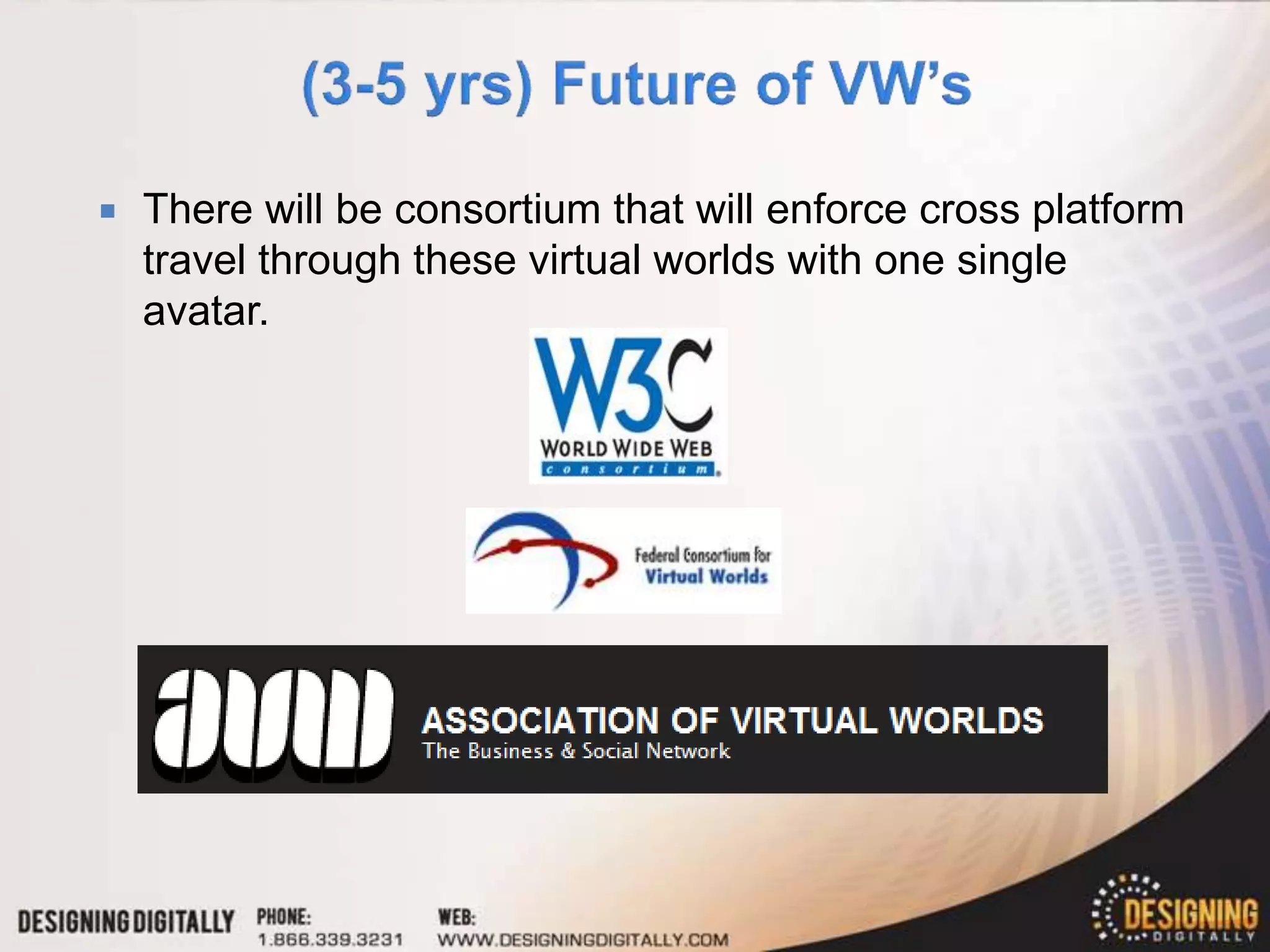    There will be consortium that will enforce cross platform
    travel through these virtual worlds with one single
    avatar.
 