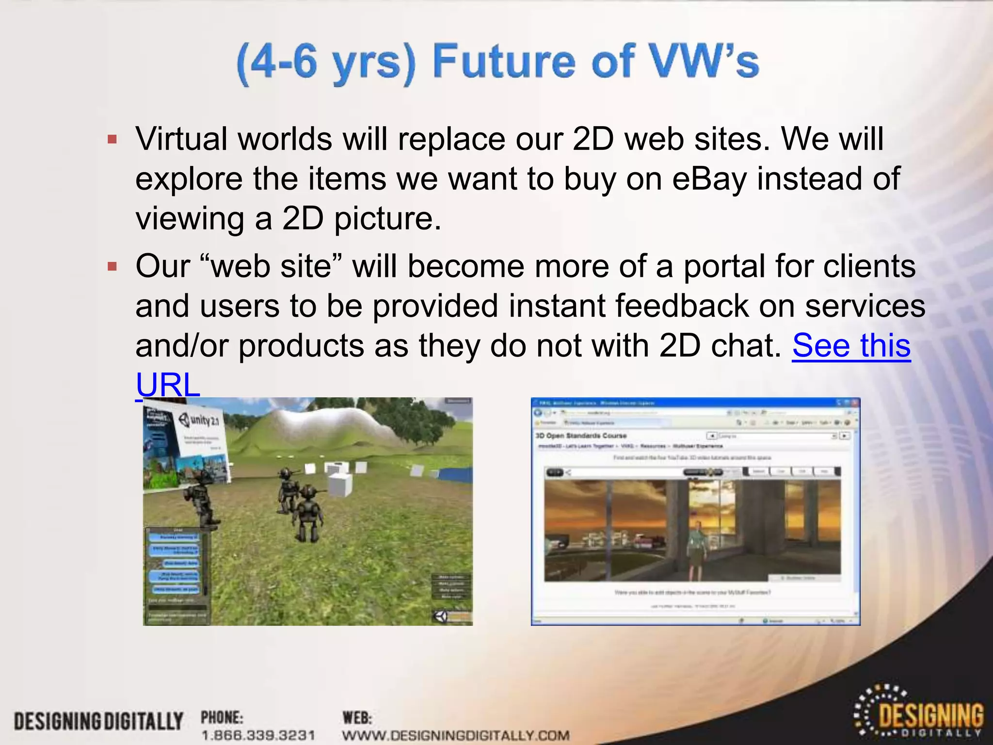  Virtual worlds will replace our 2D web sites. We will
  explore the items we want to buy on eBay instead of
  viewing a 2D picture.
 Our “web site” will become more of a portal for clients
  and users to be provided instant feedback on services
  and/or products as they do not with 2D chat. See this
  URL
 