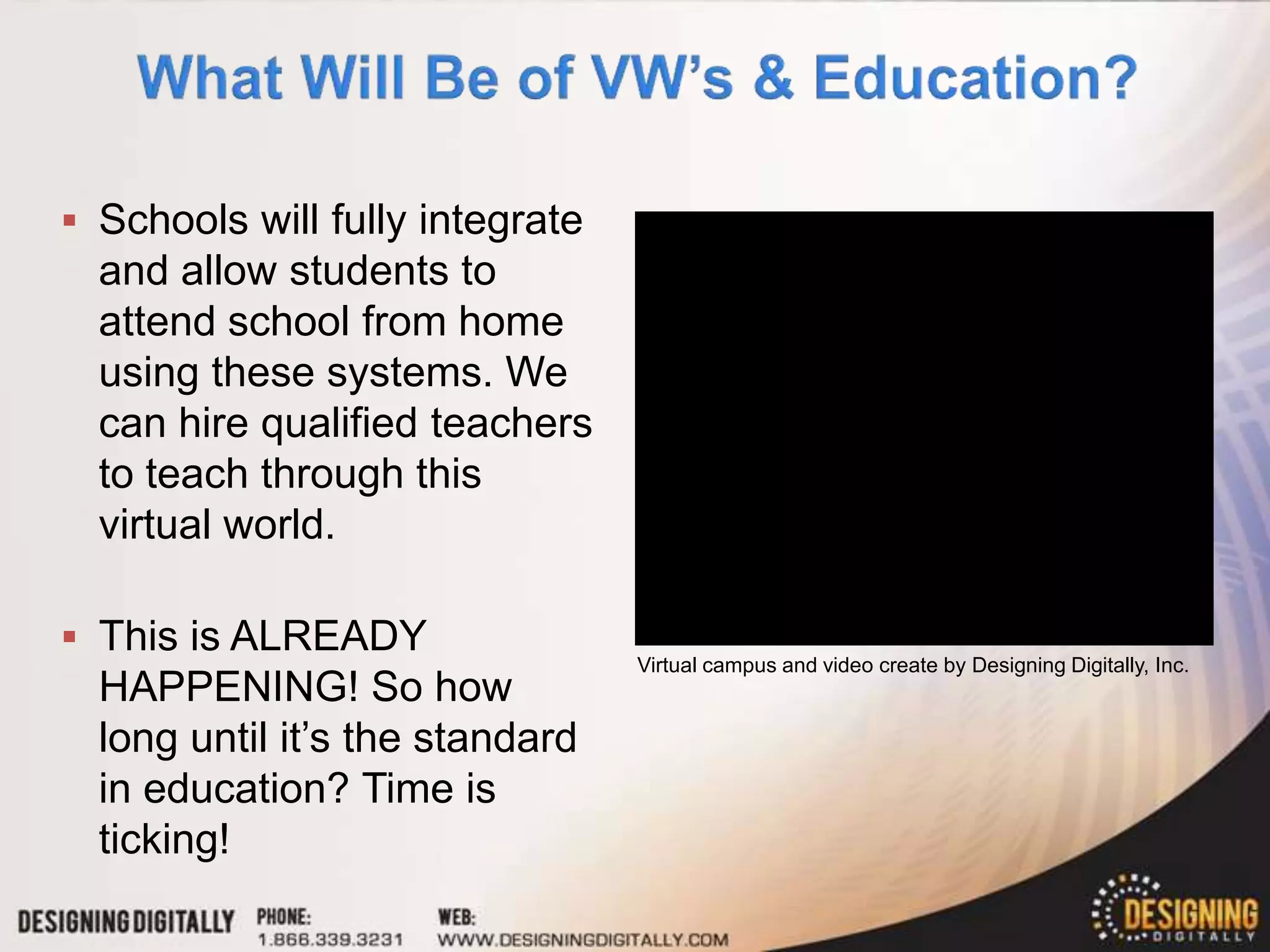  Schools will fully integrate
  and allow students to
  attend school from home
  using these systems. We
  can hire qualified teachers
  to teach through this
  virtual world.

 This is ALREADY
                                 Virtual campus and video create by Designing Digitally, Inc.
  HAPPENING! So how
  long until it’s the standard
  in education? Time is
  ticking!
 