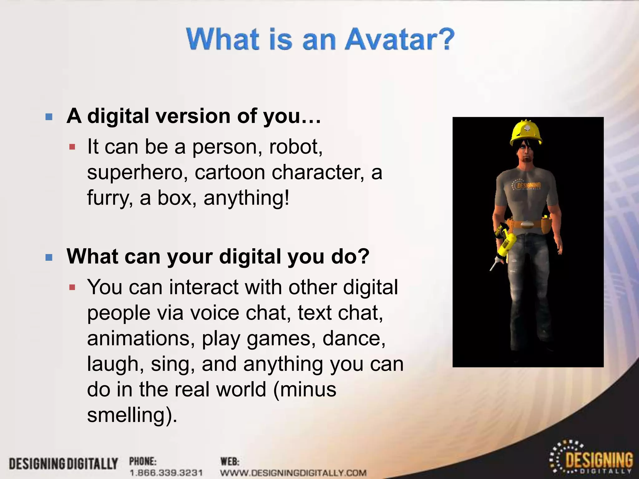    A digital version of you…
     It can be a person, robot,
      superhero, cartoon character, a
      furry, a box, anything!

   What can your digital you do?
     You can interact with other digital
      people via voice chat, text chat,
      animations, play games, dance,
      laugh, sing, and anything you can
      do in the real world (minus
      smelling).
 
