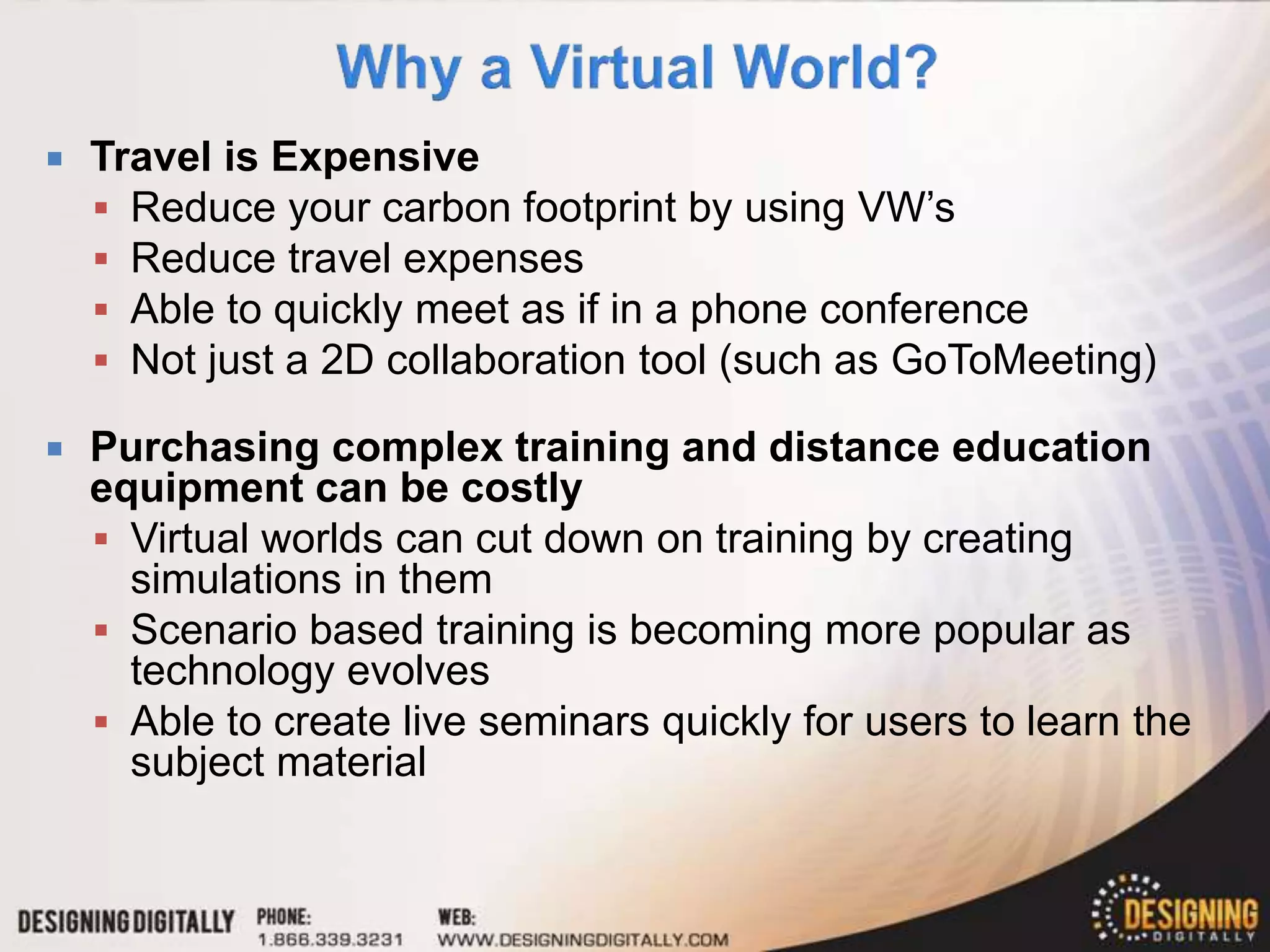    Travel is Expensive
     Reduce your carbon footprint by using VW’s
     Reduce travel expenses
     Able to quickly meet as if in a phone conference
     Not just a 2D collaboration tool (such as GoToMeeting)

   Purchasing complex training and distance education
    equipment can be costly
     Virtual worlds can cut down on training by creating
      simulations in them
     Scenario based training is becoming more popular as
      technology evolves
     Able to create live seminars quickly for users to learn the
      subject material
 