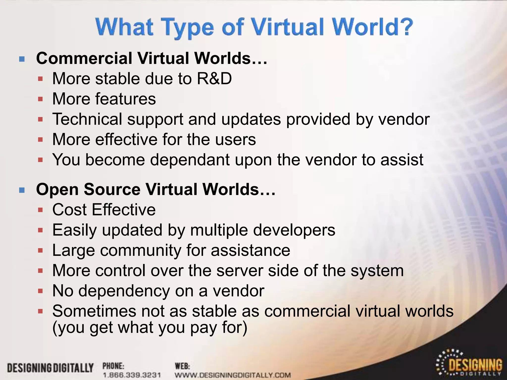    Commercial Virtual Worlds…
     More stable due to R&D
     More features
     Technical support and updates provided by vendor
     More effective for the users
     You become dependant upon the vendor to assist
   Open Source Virtual Worlds…
     Cost Effective
     Easily updated by multiple developers
     Large community for assistance
     More control over the server side of the system
     No dependency on a vendor
     Sometimes not as stable as commercial virtual worlds
      (you get what you pay for)
 
