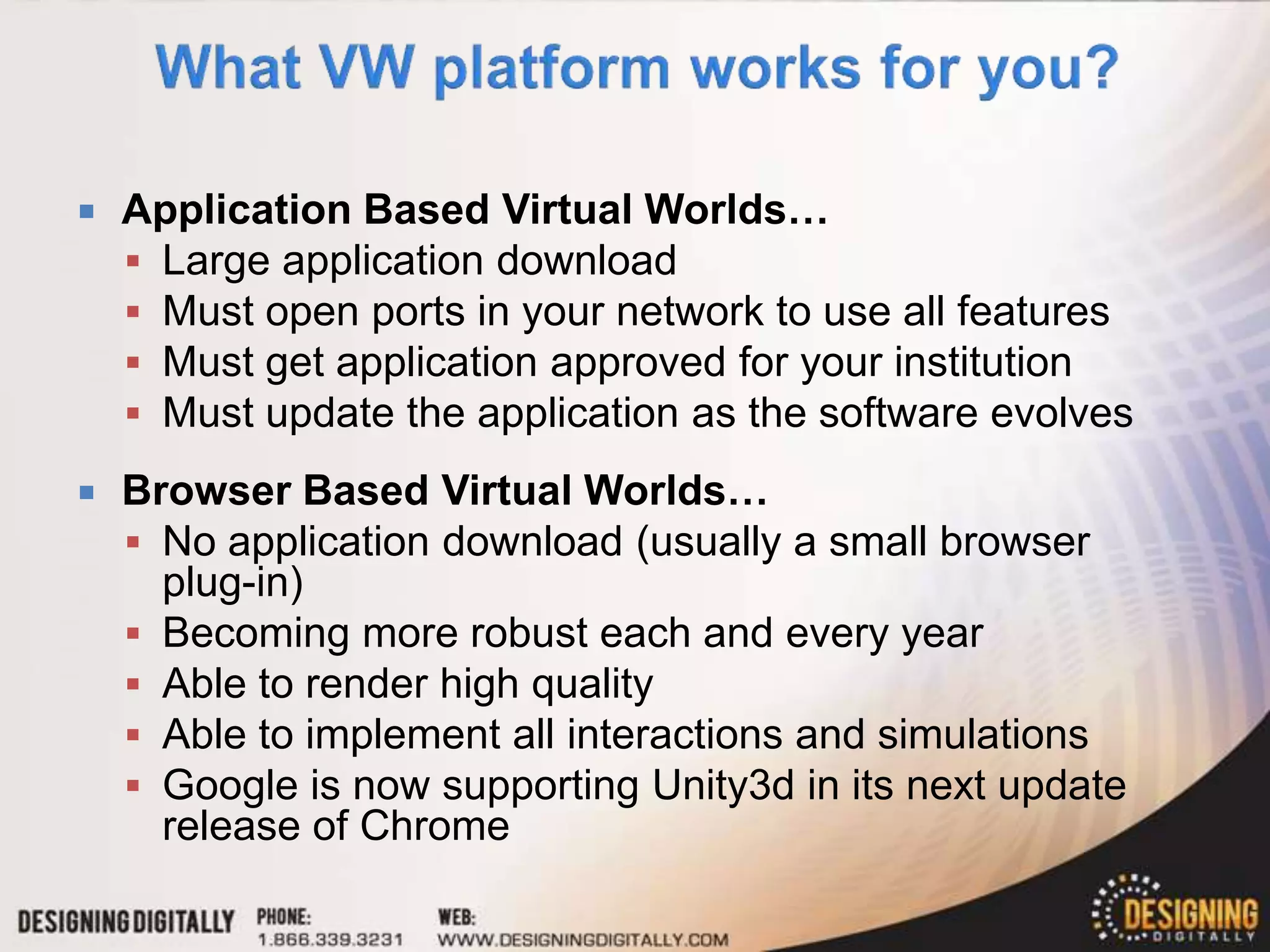    Application Based Virtual Worlds…
     Large application download
     Must open ports in your network to use all features
     Must get application approved for your institution
     Must update the application as the software evolves

   Browser Based Virtual Worlds…
     No application download (usually a small browser
      plug-in)
     Becoming more robust each and every year
     Able to render high quality
     Able to implement all interactions and simulations
     Google is now supporting Unity3d in its next update
      release of Chrome
 