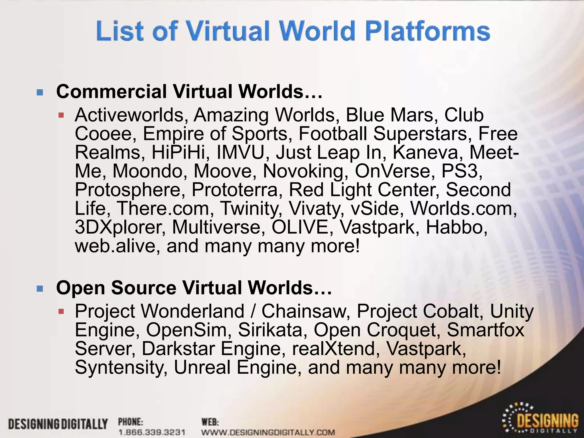    Commercial Virtual Worlds…
     Activeworlds, Amazing Worlds, Blue Mars, Club
      Cooee, Empire of Sports, Football Superstars, Free
      Realms, HiPiHi, IMVU, Just Leap In, Kaneva, Meet-
      Me, Moondo, Moove, Novoking, OnVerse, PS3,
      Protosphere, Prototerra, Red Light Center, Second
      Life, There.com, Twinity, Vivaty, vSide, Worlds.com,
      3DXplorer, Multiverse, OLIVE, Vastpark, Habbo,
      web.alive, and many many more!

   Open Source Virtual Worlds…
     Project Wonderland / Chainsaw, Project Cobalt, Unity
      Engine, OpenSim, Sirikata, Open Croquet, Smartfox
      Server, Darkstar Engine, realXtend, Vastpark,
      Syntensity, Unreal Engine, and many many more!
 