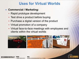    Commercial / Marketing:
     Rapid prototype development
     Test drive a product before buying
     Purchase a digital version of the product
     Virtual promotion of a company
     Virtual face-to-face meetings with employees and
      clients within the virtual worlds
 