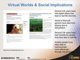 Second Life users have
                                    had digital affairs that
                                    lead to real life divorces.

                                    World of Warcraft
                                    gamers have died from
                                    playing due to
                                    dehydration.

                                    Second Life users have
                                    had funerals for people
                                    that have died in real life.

                                    Autistic people have
                                    been able to
                                    communicate
http://www.virtualworldsnews.com/   more effectively
                                    through virtual worlds.
 