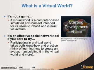    It’s not a game…
     A virtual world is a computer-based
       simulated environment intended
       for its users to inhabit and interact
       via avatars.

   It’s an effective social network tool
    if you dare to try…                         Development of a virtual university by
                                                DDINC in Second Life
     Participating in a virtual world
       takes both know-how and practice
       (think of learning how to create an
       avatar, manipulating it in the virtual
       world and more).
 