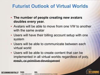  The number of people creating new avatars
    doubles every year.
   Avatars will be able to move from one VW to another
    with the same avatar
   Users will have their billing account setup with one
    system
   Users will be able to communicate between each
    virtual world
   Users will be able to create content that can be
    implemented in all virtual worlds regardless of poly,
    mesh, or primitive development
    http://www.virtualworldsnews.com/2007/10/virtual-worlds-.html
 