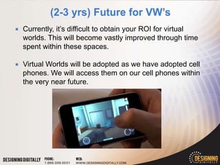    Currently, it’s difficult to obtain your ROI for virtual
    worlds. This will become vastly improved through time
    spent within these spaces.

   Virtual Worlds will be adopted as we have adopted cell
    phones. We will access them on our cell phones within
    the very near future.
 