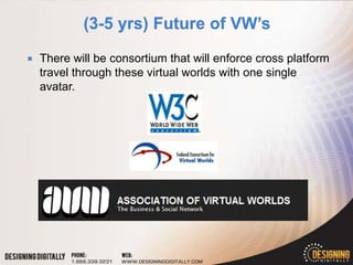    There will be consortium that will enforce cross platform
    travel through these virtual worlds with one single
    avatar.
 