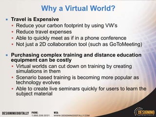    Travel is Expensive
     Reduce your carbon footprint by using VW’s
     Reduce travel expenses
     Able to quickly meet as if in a phone conference
     Not just a 2D collaboration tool (such as GoToMeeting)

   Purchasing complex training and distance education
    equipment can be costly
     Virtual worlds can cut down on training by creating
      simulations in them
     Scenario based training is becoming more popular as
      technology evolves
     Able to create live seminars quickly for users to learn the
      subject material
 