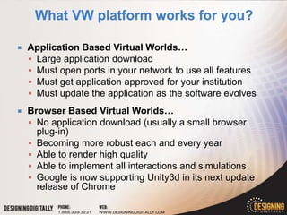    Application Based Virtual Worlds…
     Large application download
     Must open ports in your network to use all features
     Must get application approved for your institution
     Must update the application as the software evolves

   Browser Based Virtual Worlds…
     No application download (usually a small browser
      plug-in)
     Becoming more robust each and every year
     Able to render high quality
     Able to implement all interactions and simulations
     Google is now supporting Unity3d in its next update
      release of Chrome
 