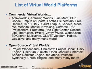    Commercial Virtual Worlds…
     Activeworlds, Amazing Worlds, Blue Mars, Club
      Cooee, Empire of Sports, Football Superstars, Free
      Realms, HiPiHi, IMVU, Just Leap In, Kaneva, Meet-
      Me, Moondo, Moove, Novoking, OnVerse, PS3,
      Protosphere, Prototerra, Red Light Center, Second
      Life, There.com, Twinity, Vivaty, vSide, Worlds.com,
      3DXplorer, Multiverse, OLIVE, Vastpark, Habbo,
      web.alive, and many many more!

   Open Source Virtual Worlds…
     Project Wonderland / Chainsaw, Project Cobalt, Unity
      Engine, OpenSim, Sirikata, Open Croquet, Smartfox
      Server, Darkstar Engine, realXtend, Vastpark,
      Syntensity, Unreal Engine, and many many more!
 