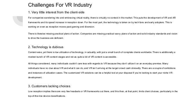 Challenges For VR Industry
1. Very little interest from the client-side
For companies wandering into and embracing virtual reality, there is virtually no contest in the market. This puts the development of VR and AR
frameworks and its speed increase in reception down. For the most part, the technology is taken on by tech fans and early adopters. This is
working on even as reception moves past gaming and diversion.
There is likewise missing practical plans of action. Companies are missing practical savvy plans of action and solid industry standards and vision
to drive the business are deficient.
2. Technology is dubious
Content-wise, yet there is low utilization of technology, in actuality, with just a small bunch of complete clients worldwide. There is additionally a
modest bunch of VR content stages and not as quite a bit of VR content is accessible.
All things considered, many individuals couldn’t care less with regards to VR because they don’t utilize it on an everyday premise. Many
individuals have no clue about VR and what it can do, and VR isn’t arriving at the target crowd cash shrewdly. There are a couple of exhibitions
and instances of utilization cases. The customized VR solutions can be a helpful tool at your disposal if you’re looking to start your niche VR
development.
3. Customers lacking choices
Low reception implies there are very few headsets or VR frameworks out there, and this then, at that point, limits client choices, particularly in the
top-of-the-line device classifications.
 