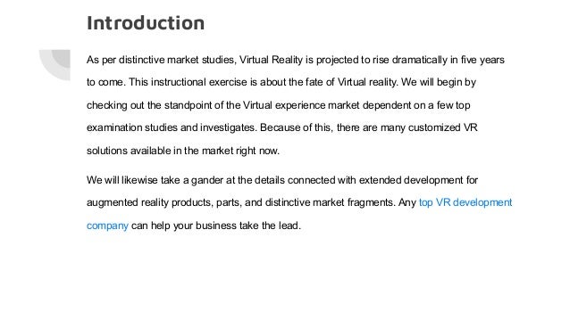 Introduction
As per distinctive market studies, Virtual Reality is projected to rise dramatically in five years
to come. This instructional exercise is about the fate of Virtual reality. We will begin by
checking out the standpoint of the Virtual experience market dependent on a few top
examination studies and investigates. Because of this, there are many customized VR
solutions available in the market right now.
We will likewise take a gander at the details connected with extended development for
augmented reality products, parts, and distinctive market fragments. Any top VR development
company can help your business take the lead.
 