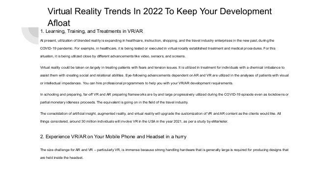 Virtual Reality Trends In 2022 To Keep Your Development
Afloat
1. Learning, Training, and Treatments in VR/AR
At present, utilization of blended reality is expanding in healthcare, instruction, shopping, and the travel industry enterprises in the new past, during the
COVID-19 pandemic. For example, in healthcare, it is being tested or executed in virtual-locally established treatment and medical procedures. For this
situation, it is being utilized close by different advancements like video, sensors, and screens.
Virtual reality could be taken on largely in treating patients with fears and tension issues. It is utilized in treatment for individuals with a chemical imbalance to
assist them with creating social and relational abilities. Eye-following advancements dependent on AR and VR are utilized in the analyses of patients with visual
or intellectual impedances. You can hire professional programmers to help you with your VR/AR development requirements.
In schooling and preparing, far-off VR and AR preparing frameworks are by and large progressively utilized during the COVID-19 episode even as lockdowns or
partial monetary idleness proceeds. The equivalent is going on in the field of the travel industry.
The consolidation of artificial insight, augmented reality, and virtual reality will upgrade the customization of VR and AR content as the clients would like. All
things considered, around 30 million individuals will involve VR in the USA in the year 2021, as per a study by eMarketer.
2. Experience VR/AR on Your Mobile Phone and Headset in a hurry
The size challenge for AR and VR – particularly VR, is immense because strong handling hardware that is generally large is required for producing designs that
are held inside the headset.
 