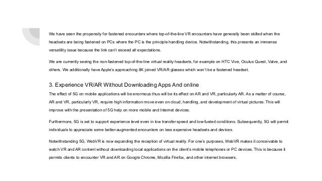 We have seen the propensity for fastened encounters where top-of-the-line VR encounters have generally been skilled when the
headsets are being fastened on PCs where the PC is the principle handling device. Notwithstanding, this presents an immense
versatility issue because the link can’t exceed all expectations.
We are currently seeing the non-fastened top-of-the-line virtual reality headsets, for example on HTC Vive, Oculus Quest, Valve, and
others. We additionally have Apple’s approaching 8K joined VR/AR glasses which won’t be a fastened headset.
3. Experience VR/AR Without Downloading Apps And online
The effect of 5G on mobile applications will be enormous thus will be its effect on AR and VR, particularly AR. As a matter of course,
AR and VR, particularly VR, require high information move even on cloud, handling, and development of virtual pictures. This will
improve with the presentation of 5G help on more mobile and Internet devices.
Furthermore, 5G is set to support experience level even in low transfer speed and low-fueled conditions. Subsequently, 5G will permit
individuals to appreciate some better-augmented encounters on less expensive headsets and devices.
Notwithstanding 5G, WebVR is now expanding the reception of virtual reality. For one’s purposes, WebVR makes it conceivable to
watch VR and AR content without downloading local applications on the client’s mobile telephones or PC devices. This is because it
permits clients to encounter VR and AR on Google Chrome, Mozilla Firefox, and other internet browsers.
 