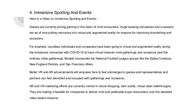 4. Immersive Sporting And Events
Here is a Video on Immersive Sporting and Events:
Games are currently joining gaming in the realm of vivid encounters. Huge wearing companies and occasions
are as of now putting resources into virtual and augmented reality for reasons for improving brandishing and
occasions.
For example, countless individuals and companies have been going to virtual and augmented reality during
the lockdowns connected with COVID-19 to have virtual however vivid gatherings and occasions past the
ordinary video gatherings. Models incorporate the National Football League groups like the Dallas Cowboys,
New England Patriots, and San Francisco 49ers.
Better VR and AR advancements will empower fans to feel submerged in games and representatives and
partners can feel drenched and occupied with gatherings and occasions.
AR and VR marketing efforts are currently normal in virtual shopping, item audits, virtual retail walkthroughs.
They are making it feasible for companies to deliver vivid and preferable buyer encounters over the standard
video-based missions.
 