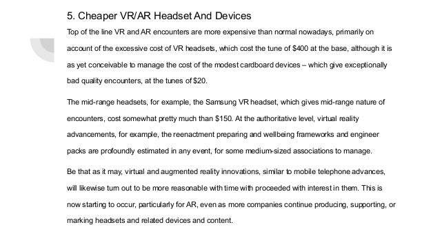 5. Cheaper VR/AR Headset And Devices
Top of the line VR and AR encounters are more expensive than normal nowadays, primarily on
account of the excessive cost of VR headsets, which cost the tune of $400 at the base, although it is
as yet conceivable to manage the cost of the modest cardboard devices – which give exceptionally
bad quality encounters, at the tunes of $20.
The mid-range headsets, for example, the Samsung VR headset, which gives mid-range nature of
encounters, cost somewhat pretty much than $150. At the authoritative level, virtual reality
advancements, for example, the reenactment preparing and wellbeing frameworks and engineer
packs are profoundly estimated in any event, for some medium-sized associations to manage.
Be that as it may, virtual and augmented reality innovations, similar to mobile telephone advances,
will likewise turn out to be more reasonable with time with proceeded with interest in them. This is
now starting to occur, particularly for AR, even as more companies continue producing, supporting, or
marking headsets and related devices and content.
 