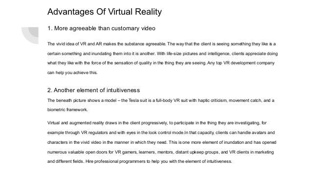 Advantages Of Virtual Reality
1. More agreeable than customary video
The vivid idea of VR and AR makes the substance agreeable. The way that the client is seeing something they like is a
certain something and inundating them into it is another. With life-size pictures and intelligence, clients appreciate doing
what they like with the force of the sensation of quality in the thing they are seeing. Any top VR development company
can help you achieve this.
2. Another element of intuitiveness
The beneath picture shows a model – the Tesla suit is a full-body VR suit with haptic criticism, movement catch, and a
biometric framework.
Virtual and augmented reality draws in the client progressively, to participate in the thing they are investigating, for
example through VR regulators and with eyes in the look control mode.In that capacity, clients can handle avatars and
characters in the vivid video in the manner in which they need. This is one more element of inundation and has opened
numerous valuable open doors for VR gamers, learners, mentors, distant upkeep groups, and VR clients in marketing
and different fields. Hire professional programmers to help you with the element of intuitiveness.
 