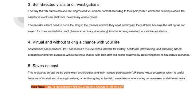3. Self-directed visits and investigations
The way that VR clients can see 360-degree and VR and AR content according to their perspective which can be unique about the
narrator is a colossal shift from the ordinary video content.
The narrator will not need to curve the story in the manner in which they need and impact the watchers because the last option can
search for more and definite proof (than in an ordinary video story) for what is being narrated, in a similar substance.
4. Virtual and without taking a chance with your life
Associations can reproduce, test, and recreate true exercises whether for military, healthcare provisioning, and schooling-based
preparing or different purposes without taking a chance with their staff and representatives by presenting them to hazardous scenarios.
5. Saves on cost
This is clear as crystal. At the point when understudies and their mentors participate in VR-based virtual preparing, which is useful
because of its vivid and drawing in nature, rather than going to the field, associations save money on movement and different costs.
Also Read: Tips To Save Money While Developing An App In AR And VR
 