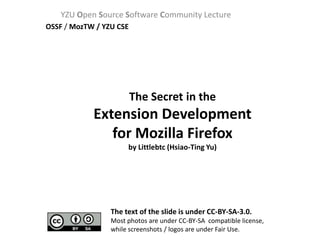 YZU Open Source Software Community Lecture
OSSF / MozTW / YZU CSE




                         The Secret in the
            Extension Development
               for Mozilla Firefox
                      by Littlebtc (Hsiao-Ting Yu)




                 The text of the slide is under CC-BY-SA-3.0.
                 Most photos are under CC-BY-SA compatible license,
                 while screenshots / logos are under Fair Use.
 