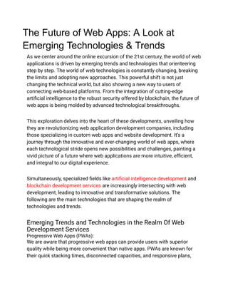 The Future of Web Apps: A Look at
Emerging Technologies & Trends
As we center around the online excursion of the 21st century, the world of web
applications is driven by emerging trends and technologies that orienteering
step by step. The world of web technologies is constantly changing, breaking
the limits and adopting new approaches. This powerful shift is not just
changing the technical world, but also showing a new way to users of
connecting web-based platforms. From the integration of cutting-edge
artificial intelligence to the robust security offered by blockchain, the future of
web apps is being molded by advanced technological breakthroughs.
This exploration delves into the heart of these developments, unveiling how
they are revolutionizing web application development companies, including
those specializing in custom web apps and website development. It’s a
journey through the innovative and ever-changing world of web apps, where
each technological stride opens new possibilities and challenges, painting a
vivid picture of a future where web applications are more intuitive, efficient,
and integral to our digital experience.
Simultaneously, specialized fields like artificial intelligence development and
blockchain development services are increasingly intersecting with web
development, leading to innovative and transformative solutions. The
following are the main technologies that are shaping the realm of
technologies and trends.
Emerging Trends and Technologies in the Realm Of Web
Development Services
Progressive Web Apps (PWAs):
We are aware that progressive web apps can provide users with superior
quality while being more convenient than native apps. PWAs are known for
their quick stacking times, disconnected capacities, and responsive plans,
 