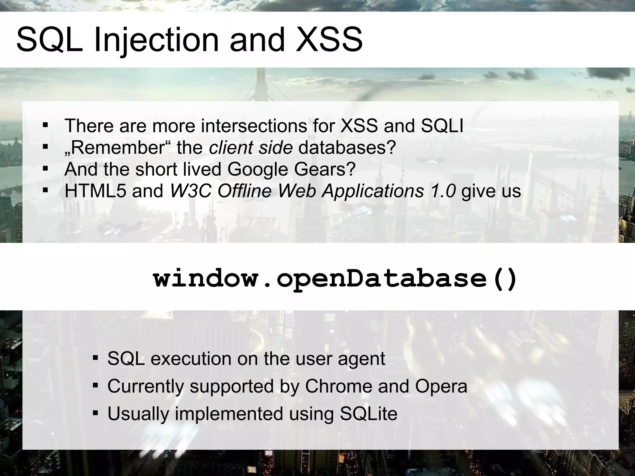 SQL Injection and XSS

 
     There are more intersections for XSS and SQLI
 
     „Remember“ the client side databases?
 
     And the short lived Google Gears?
 
     HTML5 and W3C Offline Web Applications 1.0 give us



                window.openDatabase()

        
            SQL execution on the user agent
        
            Currently supported by Chrome and Opera
        
            Usually implemented using SQLite
 