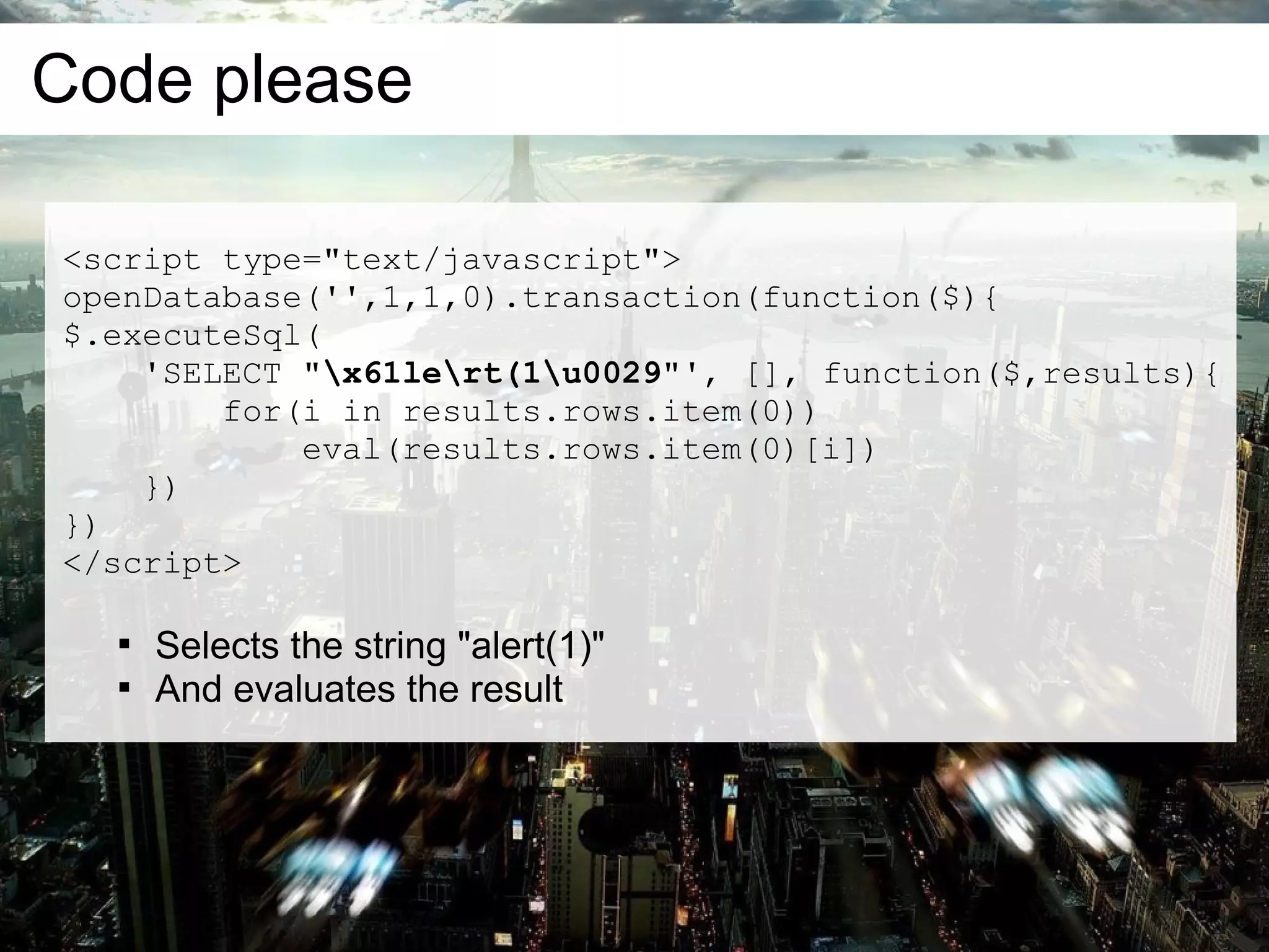 Code please

<script type="text/javascript">
openDatabase('',1,1,0).transaction(function($){
$.executeSql(
    'SELECT "x61lert(1u0029"', [], function($,results){
        for(i in results.rows.item(0))
            eval(results.rows.item(0)[i])
    })
})
</script>

  
      Selects the string "alert(1)"
  
      And evaluates the result
 