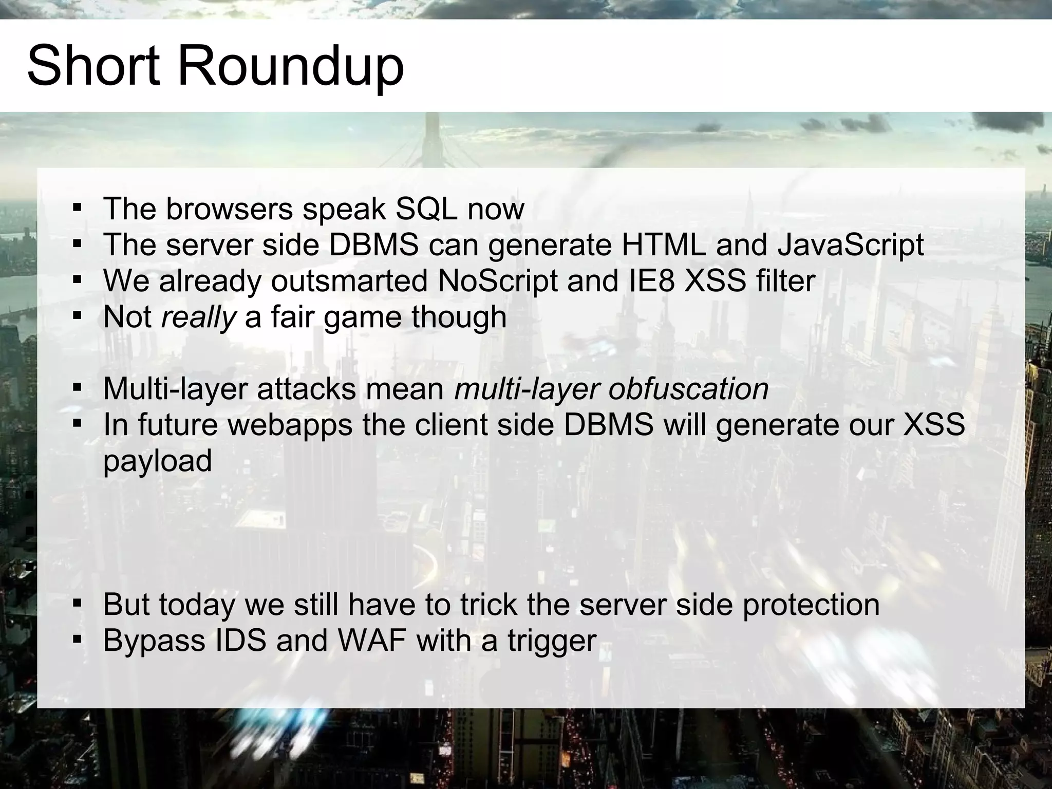 Short Roundup

    
        The browsers speak SQL now
    
        The server side DBMS can generate HTML and JavaScript
    
        We already outsmarted NoScript and IE8 XSS filter
    
        Not really a fair game though

    
        Multi-layer attacks mean multi-layer obfuscation
    
        In future webapps the client side DBMS will generate our XSS
        payload






    
        But today we still have to trick the server side protection
    
        Bypass IDS and WAF with a trigger
 
